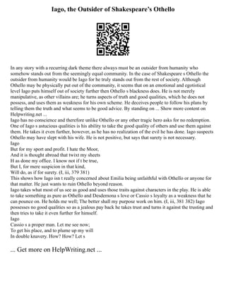 Iago, the Outsider of Shakespeare’s Othello
In any story with a recurring dark theme there always must be an outsider from humanity who
somehow stands out from the seemingly equal community. In the case of Shakespeare s Othello the
outsider from humanity would be Iago for he truly stands out from the rest of society. Although
Othello may be physically put out of the community, it seems that on an emotional and egotistical
level Iago puts himself out of society further then Othello s blackness does. He is not merely
manipulative, as other villains are; he turns aspects of truth and good qualities, which he does not
possess, and uses them as weakness for his own scheme. He deceives people to follow his plans by
telling them the truth and what seems to be good advice. By standing on ... Show more content on
Helpwriting.net ...
Iago has no conscience and therefore unlike Othello or any other tragic hero asks for no redemption.
One of Iago s astucious qualities is his ability to take the good quality of others and use them against
them. He takes it even further, however, as he has no realization of the evil he has done. Iago suspects
Othello may have slept with his wife. He is not positive, but says that surety is not necessary.
Iago
But for my sport and profit. I hate the Moor,
And it is thought abroad that twixt my sheets
H as done my office. I know not if t be true,
But I, for mere suspicion in that kind,
Will do, as if for surety. (I, iii, 379 381)
This shows how Iago isn t really concerned about Emilia being unfaithful with Othello or anyone for
that matter. He just wants to ruin Othello beyond reason.
Iago takes what most of us see as good and uses those traits against characters in the play. He is able
to take something as pure as Othello and Desdemona s love or Cassio s loyalty as a weakness that he
can pounce on. He holds me well; The better shall my purpose work on him. (I, iii, 381 382) Iago
possesses no good qualities so as a jealous pay back he takes trust and turns it against the trusting and
then tries to take it even further for himself.
Iago
Cassio s a proper man. Let me see now;
To get his place, and to plume up my will
In double knavery. How? How? Let s
... Get more on HelpWriting.net ...
 