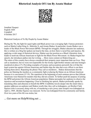 Rhetorical Analysis Of I Am By Assata Shakur
Jonathan Vasquez
English 1020
Campbell
6 October 2017
Rhetorical Analysis of To My People by Assata Shakur
During the 70s, the fight for equal rights and Black power was a ravaging fight. Famous protesters
such as Martin Luther King Jr., Malcolm X, and Assata Shakur. In particular, Assata Shakur was a
leader of the Black Power Movement (BPM). Through her struggles, Shakur educates her audience,
this is written on a blog but spoken out loud at the time, on how there is racial bias and injustice. By
applying a wide range of rhetorical devices, Shakur uses her position as a Black Liberation Army
leader to motivate African Americans to fight for the Black Power Movement. As Shakur begins her
speech, she introduces pathos into her writing. ... Show more content on Helpwriting.net ...
The rulers of this country have always considered their property more important than our lives. They
call us murderers, but we were not responsible for the twenty eight brother inmates and nine hostages
murdered at attica (17). Providing examples of tyranny and accusations personify the evil that the
legal system has against African Americans and further digs the idea that every officer is out there
hunting them down. Repeating the phrase They call us murderers... Shakur demonstrates that the
police are blaming the murders as a community fight or placing the blame on an African American
because it is convenient (15 19). The repetition in the beginning of each sentence proves that African
Americans were blamed for murders that they did not commit. To further push her purpose of joining
the BPM and protect the African American population, Shakur persuades her audience to observe the
injustices and accusations happening. Close to finishing her speech, Shakur profoundly speaks by
translating ethos and allusions to benefit the BPM. Credibility travels deeper into the mind when a
speaker addresses an audience and Shakur recalls that, they call us kidnappers, yet Brother Clark
Squires (who is accused, along with me, of murdering a new jersey state trooper) was kidnapped on
April z, 1969...Brother Squires was innocent. Yet he was kidnapped from his community and family.
Over two years of his life was stolen, but
... Get more on HelpWriting.net ...
 