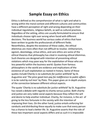 Sample Essay on Ethics
Ethics is defined as the comprehension of what is right and what is
wrong within the moral context and different cultures and communities
have a different perception of right and wrong depending on their
individual regulations, religious beliefs, as well as cultural practices.
Regardless of the setting, ethics are usually formulated to ensure that
individuals choose right over wrong when faced with different
decisions. The business world has various codes of ethics that have
been written to guide the professionals of different fields.
Nevertheless, despite the existence of these codes, the ethical
dilemmas are more often than not difficult to resolve. Utilitarianism,
egoism, deontology, virtue ethics, and care ethics are some of the
ethical theories that philosophy has cited in resolving ethical dilemmas.
Such theories are designed with intention of preventing ethical
violations which may pave way for the exploitation of those who are
less powerful within the business world. Quotes from famous
philosophers in the world are evidence and implications of the
existence of such exploitation as rooted in history. Some of these
quotes include‘Charity is no substitute for justice withheld’ by St.
Augustine and ‘The price good men pay for indifference to public affairs
is to be ruled by evil men’ by Plato. This paper gives an in-depth analysis
of the connection between different ethical aspects.
The quote ‘Charity is no substitute for justice withheld’ by St. Augustine
has raised a debate with regards to charity versus justice. Both charity
and justice are very noble social aspects because they reflect the will
and desire to help another individual. Charity, for instance, is the act of
giving to the less fortunate in the society with the intention of
improving their lives. On the other hand, justice entails enforcing fair
conducts and distributing these equally to make sure that every person
has a chance to lead a better life. St. Augustine asserts that the role of
these two important social aspects differs and as such it is impossible
 