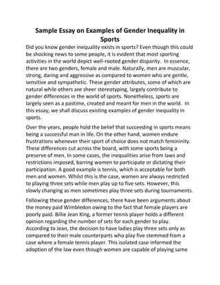 Sample Essay on Examples of Gender Inequality in
Sports
Did you know gender inequality exists in sports? Even though this could
be shocking news to some people, it is evident that most sporting
activities in the world depict well-rooted gender disparity. In essence,
there are two genders, female and male. Naturally, men are muscular,
strong, daring and aggressive as compared to women who are gentle,
sensitive and sympathetic. These gender attributes, some of which are
natural while others are sheer stereotyping, largely contribute to
gender differences in the world of sports. Nonetheless, sports are
largely seen as a pastime, created and meant for men in the world. In
this essay, we shall discuss existing examples of gender inequality in
sports.
Over the years, people hold the belief that succeeding in sports means
being a successful man in life. On the other hand, women endure
frustrations whenever their sport of choice does not match femininity.
These differences cut across the board, with some sports being a
preserve of men. In some cases, the inequalities arise from laws and
restrictions imposed, barring women to participate or dictating their
participation. A good example is tennis, which is acceptable for both
men and women. Whilst this is the case, women are always restricted
to playing three sets while men play up to five sets. However, this
slowly changing as men sometimes play three sets during tournaments.
Following these gender differences, there have been arguments about
the money paid Wimbledon owing to the fact that female players are
poorly paid. Billie Jean King, a former tennis player holds a different
opinion regarding the number of sets for each gender to play.
According to Jean, the decision to have ladies play three sets only as
compared to their male counterparts who play five stemmed from a
case where a female tennis player. This isolated case informed the
adoption of the law even though women are capable of playing same
 