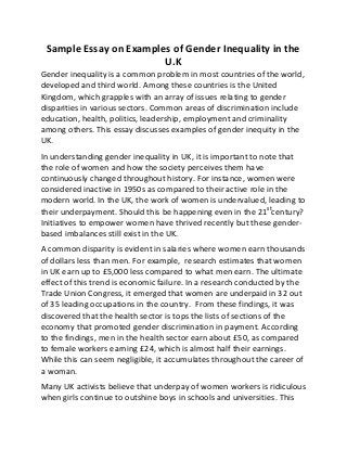 Sample Essay on Examples of Gender Inequality in the
U.K
Gender inequality is a common problem in most countries of the world,
developed and third world. Among these countries is the United
Kingdom, which grapples with an array of issues relating to gender
disparities in various sectors. Common areas of discrimination include
education, health, politics, leadership, employment and criminality
among others. This essay discusses examples of gender inequity in the
UK.
In understanding gender inequality in UK, it is important to note that
the role of women and how the society perceives them have
continuously changed throughout history. For instance, women were
considered inactive in 1950s as compared to their active role in the
modern world. In the UK, the work of women is undervalued, leading to
their underpayment. Should this be happening even in the 21st
century?
Initiatives to empower women have thrived recently but these gender-
based imbalances still exist in the UK.
A common disparity is evident in salaries where women earn thousands
of dollars less than men. For example, research estimates that women
in UK earn up to £5,000 less compared to what men earn. The ultimate
effect of this trend is economic failure. In a research conducted by the
Trade Union Congress, it emerged that women are underpaid in 32 out
of 35 leading occupations in the country. From these findings, it was
discovered that the health sector is tops the lists of sections of the
economy that promoted gender discrimination in payment. According
to the findings, men in the health sector earn about £50, as compared
to female workers earning £24, which is almost half their earnings.
While this can seem negligible, it accumulates throughout the career of
a woman.
Many UK activists believe that underpay of women workers is ridiculous
when girls continue to outshine boys in schools and universities. This
 