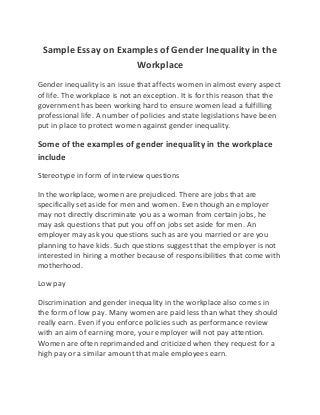 Sample Essay on Examples of Gender Inequality in the
Workplace
Gender inequality is an issue that affects women in almost every aspect
of life. The workplace is not an exception. It is for this reason that the
government has been working hard to ensure women lead a fulfilling
professional life. A number of policies and state legislations have been
put in place to protect women against gender inequality.
Some of the examples of gender inequality in the workplace
include
Stereotype in form of interview questions
In the workplace, women are prejudiced. There are jobs that are
specifically set aside for men and women. Even though an employer
may not directly discriminate you as a woman from certain jobs, he
may ask questions that put you off on jobs set aside for men. An
employer may ask you questions such as are you married or are you
planning to have kids. Such questions suggest that the employer is not
interested in hiring a mother because of responsibilities that come with
motherhood.
Low pay
Discrimination and gender inequality in the workplace also comes in
the form of low pay. Many women are paid less than what they should
really earn. Even if you enforce policies such as performance review
with an aim of earning more, your employer will not pay attention.
Women are often reprimanded and criticized when they request for a
high pay or a similar amount that male employees earn.
 