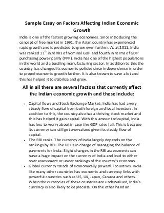 Sample Essay on Factors Affecting Indian Economic
Growth
India is one of the fastest growing economies. Since introducing the
concept of free market in 1991, the Asian country has experienced
rapid growth and is predicted to grow even further. As at 2011, India
was ranked 11th
in terms of nominal GDP and fourth in terms of GDP
purchasing power parity (PPP). India has one of the highest populations
in the world and a bustling manufacturing sector. In addition to this the
country has changed its economic policies since independence in order
to propel economic growth further. It is also known to save a lot and
this has helped it to stabilize and grow.
All in all there are several factors that currently affect
the Indian economic growth and these include:
 Capital flows and Stock Exchange Market. India has had a very
steady flow of capital from both foreign and local investors. In
addition to this, the country also has a thriving stock market and
this has helped it gain capital. With this amount of capital, India
has less to worry about in case the GDP rates fall. This is because
its currency can still get overvalued given its steady flow of
capital.
 The RBI ranks. The currency of India largely depends on the
rankings by RBI. The RBI is in charge of managing the balance of
payments for India. Slight changes in the RBI assessments can
have a huge impact on the currency of India and lead to either
over assessment or under rankings of the country’s economy.
 Global currency trends of economically powerful countries. India
like many other countries has economic and currency links with
powerful countries such as US, UK, Japan, Canada and others.
When the currencies of these countries are undervalued, India’s
currency is also likely to depreciate. On the other hand an
 