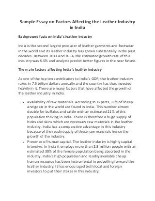 Sample Essay on Factors Affecting the Leather Industry
in India
Background facts on India’s leather industry
India is the second largest producer of leather garments and footwear
in the world and its leather industry has grown substantially in the past
decades. Between 2011 and 2014, the estimated growth rate of this
industry was 8.5% and analysts predict better figures in the near future.
The main factors affecting India’s leather industry
As one of the top ten contributors to India’s GDP, the leather industry
rakes in 7.5 billion dollars annually and the country has thus invested
heavily in it. There are many factors that have affected the growth of
the leather industry in India.
 Availability of raw materials. According to experts, 11% of sheep
and goats in the world are found in India. This number almost
double for buffalos and cattle with an estimated 21% of this
population thriving in India. There is therefore a huge supply of
hides and skins which are necessary raw materials in the leather
industry. India has a comparative advantage in this industry
because of the ready supply of these raw materials hence the
growth of the industry.
 Presence of human capital. The leather industry is highly capital
intensive. In India it employs more than 2.5 million people with an
estimated 30% of the female population being absorbed in the
industry. India’s high population and readily available cheap
human resource has been instrumental in propelling forward the
leather industry. It has encouraged both local and foreign
investors to put their stakes in this industry.
 