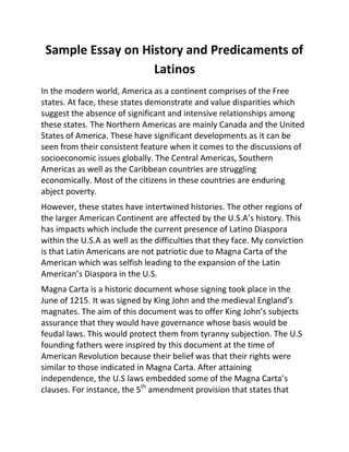 Sample Essay on History and Predicaments of
Latinos
In the modern world, America as a continent comprises of the Free
states. At face, these states demonstrate and value disparities which
suggest the absence of significant and intensive relationships among
these states. The Northern Americas are mainly Canada and the United
States of America. These have significant developments as it can be
seen from their consistent feature when it comes to the discussions of
socioeconomic issues globally. The Central Americas, Southern
Americas as well as the Caribbean countries are struggling
economically. Most of the citizens in these countries are enduring
abject poverty.
However, these states have intertwined histories. The other regions of
the larger American Continent are affected by the U.S.A’s history. This
has impacts which include the current presence of Latino Diaspora
within the U.S.A as well as the difficulties that they face. My conviction
is that Latin Americans are not patriotic due to Magna Carta of the
American which was selfish leading to the expansion of the Latin
American’s Diaspora in the U.S.
Magna Carta is a historic document whose signing took place in the
June of 1215. It was signed by King John and the medieval England’s
magnates. The aim of this document was to offer King John’s subjects
assurance that they would have governance whose basis would be
feudal laws. This would protect them from tyranny subjection. The U.S
founding fathers were inspired by this document at the time of
American Revolution because their belief was that their rights were
similar to those indicated in Magna Carta. After attaining
independence, the U.S laws embedded some of the Magna Carta’s
clauses. For instance, the 5th
amendment provision that states that
 