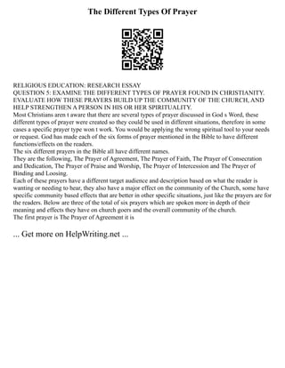 The Different Types Of Prayer
RELIGIOUS EDUCATION: RESEARCH ESSAY
QUESTION 5: EXAMINE THE DIFFERENT TYPES OF PRAYER FOUND IN CHRISTIANITY.
EVALUATE HOW THESE PRAYERS BUILD UP THE COMMUNITY OF THE CHURCH, AND
HELP STRENGTHEN A PERSON IN HIS OR HER SPIRITUALITY.
Most Christians aren t aware that there are several types of prayer discussed in God s Word, these
different types of prayer were created so they could be used in different situations, therefore in some
cases a specific prayer type won t work. You would be applying the wrong spiritual tool to your needs
or request. God has made each of the six forms of prayer mentioned in the Bible to have different
functions/effects on the readers.
The six different prayers in the Bible all have different names.
They are the following, The Prayer of Agreement, The Prayer of Faith, The Prayer of Consecration
and Dedication, The Prayer of Praise and Worship, The Prayer of Intercession and The Prayer of
Binding and Loosing.
Each of these prayers have a different target audience and description based on what the reader is
wanting or needing to hear, they also have a major effect on the community of the Church, some have
specific community based effects that are better in other specific situations, just like the prayers are for
the readers. Below are three of the total of six prayers which are spoken more in depth of their
meaning and effects they have on church goers and the overall community of the church.
The first prayer is The Prayer of Agreement it is
... Get more on HelpWriting.net ...
 