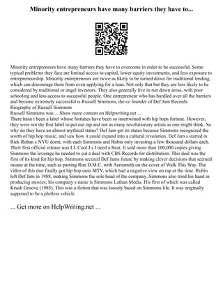 Minority entrepreneurs have many barriers they have to...
Minority entrepreneurs have many barriers they have to overcome in order to be successful. Some
typical problems they face are limited access to capital, lower equity investments, and less exposure to
entrepreneurship. Minority entrepreneurs are twice as likely to be turned down for traditional lending,
which can discourage them from even applying for a loan. Not only that but they are less likely to be
considered by traditional or angel investors. They also generally live in run down areas, with poor
schooling and less access to successful people. One entrepreneur who has hurdled over all the barriers
and became extremely successful is Russell Simmons, the co founder of Def Jam Records.
Biography of Russell Simmons
Russell Simmons was ... Show more content on Helpwriting.net ...
There hasn t been a label whose fortunes have been so intertwined with hip hops fortune. However,
they were not the first label to put out rap and not as many revolutionary artists as one might think. So
why do they have an almost mythical status? Def Jam got its status because Simmons recognized the
worth of hip hop music, and saw how it could expand into a cultural revolution. Def Jam s started in
Rick Ruban s NYU dorm, with each Simmons and Rubin only investing a few thousand dollars each.
Their first official release was LL Cool J s I need a Beat. It sold more than 100,000 copies giving
Simmons the leverage he needed to cut a deal with CBS Records for distribution. This deal was the
first of its kind for hip hop. Simmons secured Def Jams future by making clever decisions that seemed
insane at the time, such as pairing Run D.M.C. with Aerosmith on the cover of Walk This Way. The
video of this duo finally got hip hop onto MTV, which had a negative view on rap at the time. Rubin
left Def Jam in 1988, making Simmons the sole head of the company. Simmons also tried his hand in
producing movies; his company s name is Simmons Lathan Media. His first of which was called
Krush Groove (1985). This was a fiction that was loosely based on Simmons life. It was originally
supposed to be a plotless vehicle
... Get more on HelpWriting.net ...
 