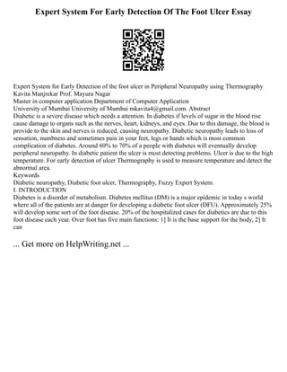 Expert System For Early Detection Of The Foot Ulcer Essay
Expert System for Early Detection of the foot ulcer in Peripheral Neuropathy using Thermography
Kavita Manjrekar Prof. Mayura Nagar
Master in computer application Department of Computer Application
University of Mumbai University of Mumbai mkavita4@gmail.com. Abstract
Diabetic is a severe disease which needs a attention. In diabetes if levels of sugar in the blood rise
cause damage to organs such as the nerves, heart, kidneys, and eyes. Due to this damage, the blood is
provide to the skin and nerves is reduced, causing neuropathy. Diabetic neuropathy leads to loss of
sensation, numbness and sometimes pain in your feet, legs or hands which is most common
complication of diabetes. Around 60% to 70% of a people with diabetes will eventually develop
peripheral neuropathy. In diabetic patient the ulcer is most detecting problems. Ulcer is due to the high
temperature. For early detection of ulcer Thermography is used to measure temperature and detect the
abnormal area.
Keywords
Diabetic neuropathy, Diabetic foot ulcer, Thermography, Fuzzy Expert System.
I. INTRODUCTION
Diabetes is a disorder of metabolism. Diabetes mellitus (DM) is a major epidemic in today s world
where all of the patients are at danger for developing a diabetic foot ulcer (DFU). Approximately 25%
will develop some sort of the foot disease. 20% of the hospitalized cases for diabetics are due to this
foot disease each year. Over foot has five main functions: 1] It is the base support for the body, 2] It
can
... Get more on HelpWriting.net ...
 