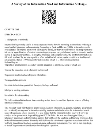 A Survey of the Information Need and Information Seeking...
CHAPTER ONE
INTRODUCTION
1. Background to the study
Information is generally useful in many areas and has to do with becoming informed and reducing a
users level of ignorance and uncertainty. According to Burk and Horton (1988), information can be
considered as an external entity with an objective nature, or that which informs or has the potential to
inform; or a combination of content or meaning represented by symbols and media or conduit, used or
usable in a particular context... In a highly structured and complex world, the need for information is
felt at all levels of the society regardless of an individual s location, social condition or intellectual
achievement. Belkin (1978) says information is that which is ... Show more content on
Helpwriting.net ...
The role of information in secondary schools education is enormous, some of which are:
To give the students a solid education background
To promote intellectual development of students
To support class projects
It assists students to express their thoughts, feelings and need.
It helps in solving problems
It assists in decision making.
The information obtained must have meaning so that it can be used in a dynamic process of being
informed (Kuhlthau).
This research work will therefore enable stakeholders in education, i.e. parents, teachers, government
etc., to identify the types of information need by students and also broaden the information search
scope of secondary school students. It is also hoped that the finding from this study will serve as
catalyst to the government in providing good ICT facilities. Such as a well equipped library,
laboratory equipment and information centers that will boost the teaching and learning processes. It is
believed that the outcome of this study will facilitate the creation of a dynamic school curriculum, that
will help students and teachers acquire adequate and current information. This will in turn help them
to be self dependent and enable them in solving life s problem.
 