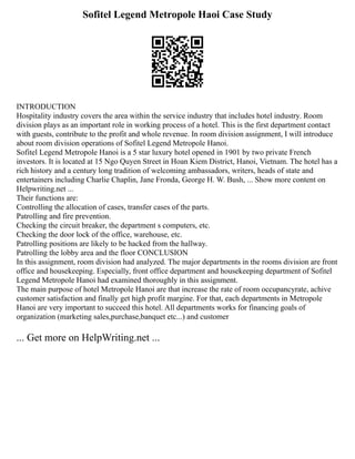 Sofitel Legend Metropole Haoi Case Study
INTRODUCTION
Hospitality industry covers the area within the service industry that includes hotel industry. Room
division plays as an important role in working process of a hotel. This is the first department contact
with guests, contribute to the profit and whole revenue. In room division assignment, I will introduce
about room division operations of Sofitel Legend Metropole Hanoi.
Sofitel Legend Metropole Hanoi is a 5 star luxury hotel opened in 1901 by two private French
investors. It is located at 15 Ngo Quyen Street in Hoan Kiem District, Hanoi, Vietnam. The hotel has a
rich history and a century long tradition of welcoming ambassadors, writers, heads of state and
entertainers including Charlie Chaplin, Jane Fronda, George H. W. Bush, ... Show more content on
Helpwriting.net ...
Their functions are:
Controlling the allocation of cases, transfer cases of the parts.
Patrolling and fire prevention.
Checking the circuit breaker, the department s computers, etc.
Checking the door lock of the office, warehouse, etc.
Patrolling positions are likely to be hacked from the hallway.
Patrolling the lobby area and the floor CONCLUSION
In this assignment, room division had analyzed. The major departments in the rooms division are front
office and housekeeping. Especially, front office department and housekeeping department of Sofitel
Legend Metropole Hanoi had examined thoroughly in this assignment.
The main purpose of hotel Metropole Hanoi are that increase the rate of room occupancyrate, achive
customer satisfaction and finally get high profit margine. For that, each departments in Metropole
Hanoi are very important to succeed this hotel. All departments works for financing goals of
organization (marketing sales,purchase,banquet etc...) and customer
... Get more on HelpWriting.net ...
 