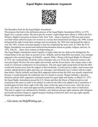 Equal Rights Amendment Argument
The Boundless Push for the Equal Rights Amendment
The progress that lead to the ratification process of the Equal Rights Amendment (ERA), in 1972,
began over a century earlier. The advocates for women s rights began their efforts in 1848 at the first
Women s Rights Convention in Seneca Falls, New York , where a meeting of 300 men and women
was held which called for justice for women in a society that limited their privileges. By 1900, women
had gained the right to keep their earnings and own property. By 1920, they had gained the right to
vote. By 1963, women were paid equally to men for completing the same work. In 1964, the Civil
Rights Amendment was passed and outlawed discrimination based on gender, religion, and race. In
1972, Title IX ... Show more content on Helpwriting.net ...
The Equal Rights Amendment stated, Equality of rights under the law shall not be abridged by the
United States or by any State on account of sex. Schlafly, and her Stop ERA movement, were strongly
opposed to this societal change. In Schlafly s speech, What s Wrong with Equal Rights for Women?,
in 1972, she vocalized that, Of all the classes of people who ever lived, the American woman is the
most privileged. We have the most rights and rewards, and the fewest duties. Our unique status is the
result of a fortunate combination of circumstances. The anti equal rights group believed that the ERA
would lead women away from the support of their husbands, overturn privacy rights, send women into
combat, uphold abortion rights and same sex marriages, and ultimately leave women with less rights
than before. Phyllis Schlafly and Stop ERA supporters believed that the ERA was morally impractical
because it would eliminate the traditional role of a female in society. Despite Schlafly s speeches,
feminists and pro ERA supporters continued to push for equal rights and finally, on March 22, 1972,
the Equal Rights Amendment passed the U.S. Senate and then the House of Representatives and
continued to the states in order to be ratified. In order for the ERA to be added to the Constitution, it
needed approval from thirty eight of the fifty states within the span of seven years. After the seven
years, only thirty five states had approved the amendment, falling three states short of ratification.
This lack in support was influenced by Schlafly s anti abortion and gay rights opinions after delegates
and female protesters began to support taxpayer funding of abortions and a new gay rights agenda.
People who supported equality of
... Get more on HelpWriting.net ...
 