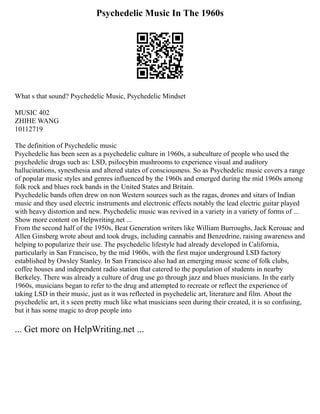 Psychedelic Music In The 1960s
What s that sound? Psychedelic Music, Psychedelic Mindset
MUSIC 402
ZHIHE WANG
10112719
The definition of Psychedelic music
Psychedelic has been seen as a psychedelic culture in 1960s, a subculture of people who used the
psychedelic drugs such as: LSD, psilocybin mushrooms to experience visual and auditory
hallucinations, synesthesia and altered states of consciousness. So as Psychedelic music covers a range
of popular music styles and genres influenced by the 1960s and emerged during the mid 1960s among
folk rock and blues rock bands in the United States and Britain.
Psychedelic bands often drew on non Western sources such as the ragas, drones and sitars of Indian
music and they used electric instruments and electronic effects notably the lead electric guitar played
with heavy distortion and new. Psychedelic music was revived in a variety in a variety of forms of ...
Show more content on Helpwriting.net ...
From the second half of the 1950s, Beat Generation writers like William Burroughs, Jack Kerouac and
Allen Ginsberg wrote about and took drugs, including cannabis and Benzedrine, raising awareness and
helping to popularize their use. The psychedelic lifestyle had already developed in California,
particularly in San Francisco, by the mid 1960s, with the first major underground LSD factory
established by Owsley Stanley. In San Francisco also had an emerging music scene of folk clubs,
coffee houses and independent radio station that catered to the population of students in nearby
Berkeley. There was already a culture of drug use go through jazz and blues musicians. In the early
1960s, musicians began to refer to the drug and attempted to recreate or reflect the experience of
taking LSD in their music, just as it was reflected in psychedelic art, literature and film. About the
psychedelic art, it s seen pretty much like what musicians seen during their created, it is so confusing,
but it has some magic to drop people into
... Get more on HelpWriting.net ...
 