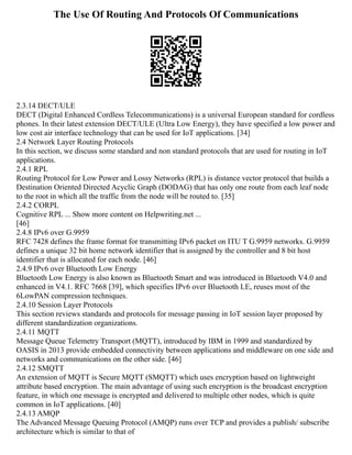 The Use Of Routing And Protocols Of Communications
2.3.14 DECT/ULE
DECT (Digital Enhanced Cordless Telecommunications) is a universal European standard for cordless
phones. In their latest extension DECT/ULE (Ultra Low Energy), they have specified a low power and
low cost air interface technology that can be used for IoT applications. [34]
2.4 Network Layer Routing Protocols
In this section, we discuss some standard and non standard protocols that are used for routing in IoT
applications.
2.4.1 RPL
Routing Protocol for Low Power and Lossy Networks (RPL) is distance vector protocol that builds a
Destination Oriented Directed Acyclic Graph (DODAG) that has only one route from each leaf node
to the root in which all the traffic from the node will be routed to. [35]
2.4.2 CORPL
Cognitive RPL ... Show more content on Helpwriting.net ...
[46]
2.4.8 IPv6 over G.9959
RFC 7428 defines the frame format for transmitting IPv6 packet on ITU T G.9959 networks. G.9959
defines a unique 32 bit home network identifier that is assigned by the controller and 8 bit host
identifier that is allocated for each node. [46]
2.4.9 IPv6 over Bluetooth Low Energy
Bluetooth Low Energy is also known as Bluetooth Smart and was introduced in Bluetooth V4.0 and
enhanced in V4.1. RFC 7668 [39], which specifies IPv6 over Bluetooth LE, reuses most of the
6LowPAN compression techniques.
2.4.10 Session Layer Protocols
This section reviews standards and protocols for message passing in IoT session layer proposed by
different standardization organizations.
2.4.11 MQTT
Message Queue Telemetry Transport (MQTT), introduced by IBM in 1999 and standardized by
OASIS in 2013 provide embedded connectivity between applications and middleware on one side and
networks and communications on the other side. [46]
2.4.12 SMQTT
An extension of MQTT is Secure MQTT (SMQTT) which uses encryption based on lightweight
attribute based encryption. The main advantage of using such encryption is the broadcast encryption
feature, in which one message is encrypted and delivered to multiple other nodes, which is quite
common in IoT applications. [40]
2.4.13 AMQP
The Advanced Message Queuing Protocol (AMQP) runs over TCP and provides a publish/ subscribe
architecture which is similar to that of
 