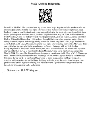Maya Angelou Biography
In addition, My black history report is on my person name Maya Angelou and she was known for an
american poet ,memoirist,and civil rights activist. She also published seven autobiographies, three
books of essays, several books of poetry, and was credited.Also she wrote plays,movies,and television
shows spanning over when she was 50 years old. Angelou died on May 28, 2014, in Winston salem,
North Carolina, where she had served as Reynolds professor of American studies. Angelou joined the
Harlem Writers Guild in the late 1950s and met James Baldwin and other important writers. It was
during this time Angelou had the opportunity to hear Dr. Luther king speak. First,Maya was born on
April 4, 1928, in St. Louis, Missouri,writer and civil rights activist during war world 2.Maya was three
years old when she moved with her grandmother in Stamp s Arkansas with her little brother
Bailey.Angelou was an actress, author, dancer poet, and a screenwriter and her parents split up when
she was little.They moved to west from St. Louis Missouri, where Maya was born and she died in
May 28,2014. She was offered in position as the northern coordinator for Dr. King s SCLC. Maya won
three Grammys awards for spoken words recordings for her poetry.Angelou moved to San Francisco
California during war 2 , in California Maya won a ... Show more content on Helpwriting.net ...
Angelou had hearts ailments and had been declining health for years. From her desperate years she
gradually moved into nightclub dancing. was an instrumental figure in the civil rights movement
through her organizational skills and writing
... Get more on HelpWriting.net ...
 