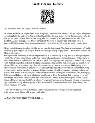 Taught Financial Literacy
All Students Should be Taught Financial Literacy
In school, students are taught about Math, Language, Social Studies, History. We get taught things that
do not apply to the real world. We do not get taught how to save money for our futures and we also do
not get informed on how there are not many jobs open for our generation in the future which is a
problem. As you can see, if we do not learn about this topic at an early age, and it can act as a
potential liability to our future endeavours which results in an overall negative impact on our lives.
Being in debt is very stressful, it is like having overdue homework. You have so much to pay off and it
eventually gets all piled up and you do not have enough money to pay it off. ... Show more content on
Helpwriting.net ...
Once you learn something at an earlier point in life, it is most likely to stay with you throughout your
whole life. When a baby is born and it hears its family speaking in a certain language, it then starts to
store those words in its brain and also starts to speak that language, that language is most likely to stay
with that kid unless that kid starts to speak 2 languages. And just like that, when you are taught about
financial literacy at a younger age, that information that is given to you is most likely going to be
stored in your brain for most of your life. Not being taught about financial literacy can lead to having
a heart attack, weight gain/loss problems, diabetes, cancer, high blood pressure, substance abuse, etc. I
know a few people that are confused and stressed about their future jobs, their current jobs, managing
bills, etc, and I always ask them what they would want to do to fix and and their response is I wish I
was taught about what financial problems could lead to. , and so that is another great reason to why
financial literacy classes should be a subject. The pros in learning about financial literacy at a younger
age can lead to living a better quality of life, lesser health problems (I have listed them above), and
minor financial problems.
These are my reasons to why Financial Literacy classes should be taught. Not having much
information about Financial Literacy can lead to
... Get more on HelpWriting.net ...
 
