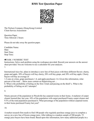RMS Test Question Paper
The Nielsen Company (Hong Kong) Limited
Client Service Assessment
Question Paper
Time Allowed: 2 hours
Please do not take away the question paper.
Candidate Name:
Date:
Start Time:
Stop Time:
TASK 1 NUMERIC TEST
Instructions: Solve each problem using the workspace provided. Record your answers on the answer
sheet provided. You are welcome to use a calculator for your analyses.
1.
International Juice Inc. plans to introduce a new line of fruit juices with three different flavors: cherry,
grape and apple. 50% of buyers will buy cherry, 20% will buy grape, and 30% will buy apple. Cherry
buyers will buy an average of
1.2 cans at a time, grape purchasers 1.4, and apple purchasers 1.6. Given this information, what
percent of the total ... Show more content on Helpwriting.net ...
b. What is the probability of failing on the first 2 trials and passing on the third? c. What is the
probability of failing on all 3 attempts?
9.
Ninety percent of the population in Woodville has carpeted rooms in their home. A marketer of carpet
cleaner learned that, last year, 10% of the population with carpet purchased Foamy carpet cleaner and
9.5% of the total population purchased it. What percentage of the population without carpeted rooms
in their home purchased Foamy last year?
10.
A market research firm needs to find 100 people who regularly purchase orange juice to complete a
survey on a new line of frozen orange juice. After talking to a random sample of 500 people, 75
orange juice buyers have been found. Based upon this information, how many additional people in a
 