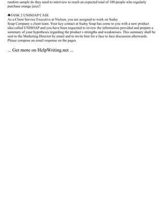 random sample do they need to interview to reach an expected total of 100 people who regularly
purchase orange juice?
TASK 2 UNISOAP CASE
As a Client Service Executive at Nielsen, you are assigned to work on Sudsy
Soap Company s client team. Your key contact at Sudsy Soap has come to you with a new product
idea called UNISOAP and you have been requested to review the information provided and prepare a
summary of your hypotheses regarding the product s strengths and weaknesses. This summary shall be
sent to the Marketing Director by email and to invite him for a face to face discussion afterwards.
Please compose an email response on the pages
... Get more on HelpWriting.net ...
 