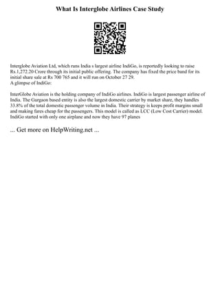 What Is Interglobe Airlines Case Study
Interglobe Aviation Ltd, which runs India s largest airline IndiGo, is reportedly looking to raise
Rs.1,272.20 Crore through its initial public offering. The company has fixed the price band for its
initial share sale at Rs 700 765 and it will run on October 27 29.
A glimpse of IndiGo:
InterGlobe Aviation is the holding company of IndiGo airlines. IndiGo is largest passenger airline of
India. The Gurgaon based entity is also the largest domestic carrier by market share, they handles
33.8% of the total domestic passenger volume in India. Their strategy is keeps profit margins small
and making fares cheap for the passengers. This model is called as LCC (Low Cost Carrier) model.
IndiGo started with only one airplane and now they have 97 planes
... Get more on HelpWriting.net ...
 