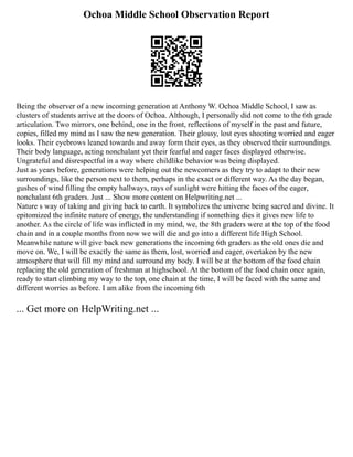 Ochoa Middle School Observation Report
Being the observer of a new incoming generation at Anthony W. Ochoa Middle School, I saw as
clusters of students arrive at the doors of Ochoa. Although, I personally did not come to the 6th grade
articulation. Two mirrors, one behind, one in the front, reflections of myself in the past and future,
copies, filled my mind as I saw the new generation. Their glossy, lost eyes shooting worried and eager
looks. Their eyebrows leaned towards and away form their eyes, as they observed their surroundings.
Their body language, acting nonchalant yet their fearful and eager faces displayed otherwise.
Ungrateful and disrespectful in a way where childlike behavior was being displayed.
Just as years before, generations were helping out the newcomers as they try to adapt to their new
surroundings, like the person next to them, perhaps in the exact or different way. As the day began,
gushes of wind filling the empty hallways, rays of sunlight were hitting the faces of the eager,
nonchalant 6th graders. Just ... Show more content on Helpwriting.net ...
Nature s way of taking and giving back to earth. It symbolizes the universe being sacred and divine. It
epitomized the infinite nature of energy, the understanding if something dies it gives new life to
another. As the circle of life was inflicted in my mind, we, the 8th graders were at the top of the food
chain and in a couple months from now we will die and go into a different life High School.
Meanwhile nature will give back new generations the incoming 6th graders as the old ones die and
move on. We, I will be exactly the same as them, lost, worried and eager, overtaken by the new
atmosphere that will fill my mind and surround my body. I will be at the bottom of the food chain
replacing the old generation of freshman at highschool. At the bottom of the food chain once again,
ready to start climbing my way to the top, one chain at the time, I will be faced with the same and
different worries as before. I am alike from the incoming 6th
... Get more on HelpWriting.net ...
 