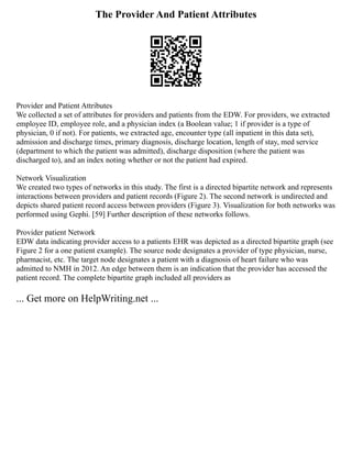 The Provider And Patient Attributes
Provider and Patient Attributes
We collected a set of attributes for providers and patients from the EDW. For providers, we extracted
employee ID, employee role, and a physician index (a Boolean value; 1 if provider is a type of
physician, 0 if not). For patients, we extracted age, encounter type (all inpatient in this data set),
admission and discharge times, primary diagnosis, discharge location, length of stay, med service
(department to which the patient was admitted), discharge disposition (where the patient was
discharged to), and an index noting whether or not the patient had expired.
Network Visualization
We created two types of networks in this study. The first is a directed bipartite network and represents
interactions between providers and patient records (Figure 2). The second network is undirected and
depicts shared patient record access between providers (Figure 3). Visualization for both networks was
performed using Gephi. [59] Further description of these networks follows.
Provider patient Network
EDW data indicating provider access to a patients EHR was depicted as a directed bipartite graph (see
Figure 2 for a one patient example). The source node designates a provider of type physician, nurse,
pharmacist, etc. The target node designates a patient with a diagnosis of heart failure who was
admitted to NMH in 2012. An edge between them is an indication that the provider has accessed the
patient record. The complete bipartite graph included all providers as
... Get more on HelpWriting.net ...
 