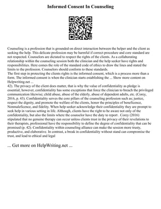 Informed Consent In Counseling
Counseling is a profession that is grounded on direct interaction between the helper and the client as
seeking the help. This delicate profession may be harmful if correct procedure and core standard are
not respected. Counselors are dictated to respect the rights of the clients. As a collaborating
relationship within the counseling session both the clinician and the help seeker have rights and
responsibilities. Here comes the role of the standard code of ethics to draw the lines and stated the
limits to the profession. Counselors should conform to these standards.
The first step in protecting the clients rights is the informed consent, which is a process more than a
form. The informed consent is when the clinician starts establishing the ... Show more content on
Helpwriting.net ...
42). The privacy of the client does matter, that is why the value of confidentiality as pledge is
essential, however, confidentiality has some exceptions that force the clinician to breach the privileged
communication likewise; child abuse, abuse of the elderly, abuse of dependent adults, etc. (Corey,
2016, p. 43). Confidentiality serves the core pillars of the counseling profession such as; justice,
respect the dignity, and promote the welfare of the clients, honor the principles of beneficence,
Nonmaleficence, and fidelity. When help seeker acknowledge their confidentiality they are prompt to
seek help in various setting in life. Although, clients have the right to be aware not only of the
confidentiality, but also the limits where the counselor have the duty to report . Corey (2016)
stipulated that no genuine therapy can occur unless clients trust in the privacy of their revelations to
their therapists, professional have the responsibility to define the degree of confidentiality that can be
promised (p. 42). Confidentiality within counseling alliance can make the session more trusty,
productive, and elaborative. In contrast, a break in confidentiality without stand can compromise the
trust, and lead to ethical and legal
... Get more on HelpWriting.net ...
 