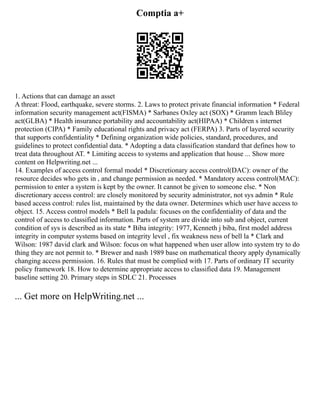 Comptia a+
1. Actions that can damage an asset
A threat: Flood, earthquake, severe storms. 2. Laws to protect private financial information * Federal
information security management act(FISMA) * Sarbanes Oxley act (SOX) * Gramm leach Bliley
act(GLBA) * Health insurance portability and accountability act(HIPAA) * Children s internet
protection (CIPA) * Family educational rights and privacy act (FERPA) 3. Parts of layered security
that supports confidentiality * Defining organization wide policies, standard, procedures, and
guidelines to protect confidential data. * Adopting a data classification standard that defines how to
treat data throughout AT. * Limiting access to systems and application that house ... Show more
content on Helpwriting.net ...
14. Examples of access control formal model * Discretionary access control(DAC): owner of the
resource decides who gets in , and change permission as needed. * Mandatory access control(MAC):
permission to enter a system is kept by the owner. It cannot be given to someone else. * Non
discretionary access control: are closely monitored by security administrator, not sys admin * Rule
based access control: rules list, maintained by the data owner. Determines which user have access to
object. 15. Access control models * Bell la padula: focuses on the confidentiality of data and the
control of access to classified information. Parts of system are divide into sub and object, current
condition of sys is described as its state * Biba integrity: 1977, Kenneth j biba, first model address
integrity in computer systems based on integrity level , fix weakness ness of bell la * Clark and
Wilson: 1987 david clark and Wilson: focus on what happened when user allow into system try to do
thing they are not permit to. * Brewer and nash 1989 base on mathematical theory apply dynamically
changing access permission. 16. Rules that must be complied with 17. Parts of ordinary IT security
policy framework 18. How to determine appropriate access to classified data 19. Management
baseline setting 20. Primary steps in SDLC 21. Processes
... Get more on HelpWriting.net ...
 