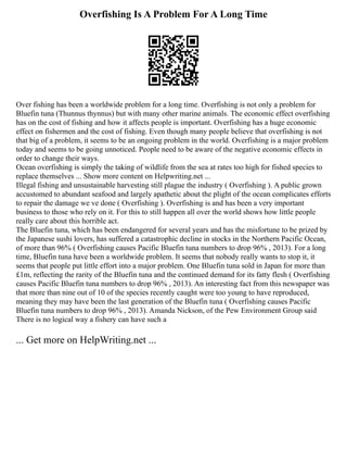 Overfishing Is A Problem For A Long Time
Over fishing has been a worldwide problem for a long time. Overfishing is not only a problem for
Bluefin tuna (Thunnus thynnus) but with many other marine animals. The economic effect overfishing
has on the cost of fishing and how it affects people is important. Overfishing has a huge economic
effect on fishermen and the cost of fishing. Even though many people believe that overfishing is not
that big of a problem, it seems to be an ongoing problem in the world. Overfishing is a major problem
today and seems to be going unnoticed. People need to be aware of the negative economic effects in
order to change their ways.
Ocean overfishing is simply the taking of wildlife from the sea at rates too high for fished species to
replace themselves ... Show more content on Helpwriting.net ...
Illegal fishing and unsustainable harvesting still plague the industry ( Overfishing ). A public grown
accustomed to abundant seafood and largely apathetic about the plight of the ocean complicates efforts
to repair the damage we ve done ( Overfishing ). Overfishing is and has been a very important
business to those who rely on it. For this to still happen all over the world shows how little people
really care about this horrible act.
The Bluefin tuna, which has been endangered for several years and has the misfortune to be prized by
the Japanese sushi lovers, has suffered a catastrophic decline in stocks in the Northern Pacific Ocean,
of more than 96% ( Overfishing causes Pacific Bluefin tuna numbers to drop 96% , 2013). For a long
time, Bluefin tuna have been a worldwide problem. It seems that nobody really wants to stop it, it
seems that people put little effort into a major problem. One Bluefin tuna sold in Japan for more than
£1m, reflecting the rarity of the Bluefin tuna and the continued demand for its fatty flesh ( Overfishing
causes Pacific Bluefin tuna numbers to drop 96% , 2013). An interesting fact from this newspaper was
that more than nine out of 10 of the species recently caught were too young to have reproduced,
meaning they may have been the last generation of the Bluefin tuna ( Overfishing causes Pacific
Bluefin tuna numbers to drop 96% , 2013). Amanda Nickson, of the Pew Environment Group said
There is no logical way a fishery can have such a
... Get more on HelpWriting.net ...
 