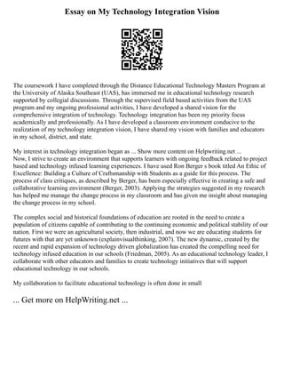 Essay on My Technology Integration Vision
The coursework I have completed through the Distance Educational Technology Masters Program at
the University of Alaska Southeast (UAS), has immersed me in educational technology research
supported by collegial discussions. Through the supervised field based activities from the UAS
program and my ongoing professional activities, I have developed a shared vision for the
comprehensive integration of technology. Technology integration has been my priority focus
academically and professionally. As I have developed a classroom environment conducive to the
realization of my technology integration vision, I have shared my vision with families and educators
in my school, district, and state.
My interest in technology integration began as ... Show more content on Helpwriting.net ...
Now, I strive to create an environment that supports learners with ongoing feedback related to project
based and technology infused learning experiences. I have used Ron Berger s book titled An Ethic of
Excellence: Building a Culture of Craftsmanship with Students as a guide for this process. The
process of class critiques, as described by Berger, has been especially effective in creating a safe and
collaborative learning environment (Berger, 2003). Applying the strategies suggested in my research
has helped me manage the change process in my classroom and has given me insight about managing
the change process in my school.
The complex social and historical foundations of education are rooted in the need to create a
population of citizens capable of contributing to the continuing economic and political stability of our
nation. First we were an agricultural society, then industrial, and now we are educating students for
futures with that are yet unknown (explainvisualthinking, 2007). The new dynamic, created by the
recent and rapid expansion of technology driven globalization has created the compelling need for
technology infused education in our schools (Friedman, 2005). As an educational technology leader, I
collaborate with other educators and families to create technology initiatives that will support
educational technology in our schools.
My collaboration to facilitate educational technology is often done in small
... Get more on HelpWriting.net ...
 