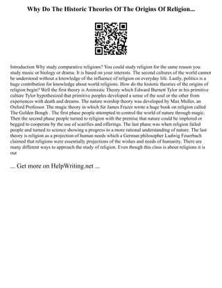 Why Do The Historic Theories Of The Origins Of Religion...
Introduction Why study comparative religions? You could study religion for the same reason you
study music or biology or drama. It is based on your interests. The second cultures of the world cannot
be understood without a knowledge of the influence of religion on everyday life. Lastly, politics is a
huge contribution for knowledge about world religions. How do the historic theories of the origins of
religion begin? Well the first theory is Animistic Theory which Edward Burnett Tylor in his primitive
culture Tylor hypothesized that primitive peoples developed a sense of the soul or the other from
experiences with death and dreams. The nature worship theory was developed by Max Muller, an
Oxford Professor. The magic theory in which Sir James Frazer wrote a huge book on religion called
The Golden Bough . The first phase people attempted to control the world of nature through magic.
Then the second phase people turned to religion with the premise that nature could be implored or
begged to cooperate by the use of scarifies and offerings. The last phase was when religion failed
people and turned to science showing a progress to a more rational understanding of nature. The last
theory is religion as a projection of human needs which a German philosopher Ludwig Feuerbach
claimed that religions were essentially projections of the wishes and needs of humanity. There are
many different ways to approach the study of religion. Even though this class is about religions it is
our
... Get more on HelpWriting.net ...
 