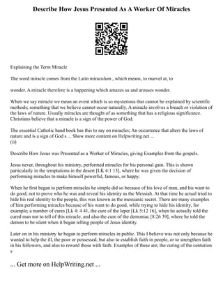 Describe How Jesus Presented As A Worker Of Miracles
Explaining the Term Miracle
The word miracle comes from the Latin miraculum , which means, to marvel at, to
wonder. A miracle therefore is a happening which amazes us and arouses wonder.
When we say miracle we mean an event which is so mysterious that cannot be explained by scientific
methods; something that we believe cannot occur naturally. A miracle involves a breach or violation of
the laws of nature. Usually miracles are thought of as something that has a religious significance.
Christians believe that a miracle is a sign of the power of God.
The essential Catholic hand book has this to say on miracles; An occurrence that alters the laws of
nature and is a sign of God s ... Show more content on Helpwriting.net ...
(ii)
Describe How Jesus was Presented as a Worker of Miracles, giving Examples from the gospels.
Jesus never, throughout his ministry, performed miracles for his personal gain. This is shown
particularly in the temptations in the desert [LK 4:1 13], where he was given the decision of
performing miracles to make himself powerful, famous, or happy.
When he first began to perform miracles he simple did so because of his love of man, and his want to
do good, not to prove who he was and reveal his identity as the Messiah. At that time he actual tried to
hide his real identity to the people, this was known as the messianic secret. There are many examples
of him performing miracles because of his want to do good, while trying to hide his identity, for
example; a number of cures [Lk 4: 4 41, the cure of the leper [Lk 5:12 16], when he actually told the
cured man not to tell of this miracle, and also the cure of the demoniac [8:26 39], where he told the
demon to be silent when it began telling people of Jesus identity.
Later on in his ministry he began to perform miracles in public. This I believe was not only because he
wanted to help the ill, the poor or possessed, but also to establish faith in people, or to strengthen faith
in his followers, and also to reward those with faith. Examples of these are; the curing of the centurion
s
... Get more on HelpWriting.net ...
 