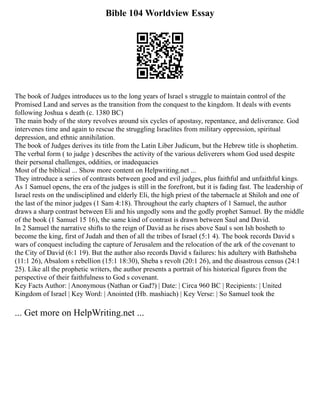 Bible 104 Worldview Essay
The book of Judges introduces us to the long years of Israel s struggle to maintain control of the
Promised Land and serves as the transition from the conquest to the kingdom. It deals with events
following Joshua s death (c. 1380 BC)
The main body of the story revolves around six cycles of apostasy, repentance, and deliverance. God
intervenes time and again to rescue the struggling Israelites from military oppression, spiritual
depression, and ethnic annihilation.
The book of Judges derives its title from the Latin Liber Judicum, but the Hebrew title is shophetim.
The verbal form ( to judge ) describes the activity of the various deliverers whom God used despite
their personal challenges, oddities, or inadequacies
Most of the biblical ... Show more content on Helpwriting.net ...
They introduce a series of contrasts between good and evil judges, plus faithful and unfaithful kings.
As 1 Samuel opens, the era of the judges is still in the forefront, but it is fading fast. The leadership of
Israel rests on the undisciplined and elderly Eli, the high priest of the tabernacle at Shiloh and one of
the last of the minor judges (1 Sam 4:18). Throughout the early chapters of 1 Samuel, the author
draws a sharp contrast between Eli and his ungodly sons and the godly prophet Samuel. By the middle
of the book (1 Samuel 15 16), the same kind of contrast is drawn between Saul and David.
In 2 Samuel the narrative shifts to the reign of David as he rises above Saul s son Ish bosheth to
become the king, first of Judah and then of all the tribes of Israel (5:1 4). The book records David s
wars of conquest including the capture of Jerusalem and the relocation of the ark of the covenant to
the City of David (6:1 19). But the author also records David s failures: his adultery with Bathsheba
(11:1 26), Absalom s rebellion (15:1 18:30), Sheba s revolt (20:1 26), and the disastrous census (24:1
25). Like all the prophetic writers, the author presents a portrait of his historical figures from the
perspective of their faithfulness to God s covenant.
Key Facts Author: | Anonymous (Nathan or Gad?) | Date: | Circa 960 BC | Recipients: | United
Kingdom of Israel | Key Word: | Anointed (Hb. mashiach) | Key Verse: | So Samuel took the
... Get more on HelpWriting.net ...
 