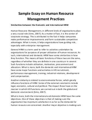 Sample Essay on Human Resource
Management Practices
Similarities between the Domestic and International HRM
Human Resource Management, in different kinds of organizations plays
a very crucial role (Sims, 2007). As a matter of fact, it is the center of
corporate strategy. This is attributed to the fact it helps companies
make performance improvements and form sustainable competitive
advantages. What is more, it helps organizations have guiding role,
especially with enterprise management.
General HRM is a term used to refer to activities undertaken by
organizations for purposes of proper utilization of human resources. As
such, international and domestic HRM have some similarities in how
they function. This means all basic functions of these two are the same,
regardless of whether they are definite in one country or in several.
Such functions include utilization, motivation, procurement and
allocation. What is more, both the domestic and international HRM
have some major functions and activities in HR recruitment,
performance management, training, industrial relations, development
and compensation.
Another similarity is related to environmental forces, which greatly
influence functions of HRM. Some of the external constraints include
legal, economic, cultural and political. The impact these have on the
manner in which HR functions are carried out in both the global and
domestic environment (Sims, 2007).
What is more, both the international and domestic HRM have the same
objectives. One of these objectives is that of making sure the
organization has maximum satisfaction in as far as the demands for
human resource are concerned. Another major objective is making sure
 