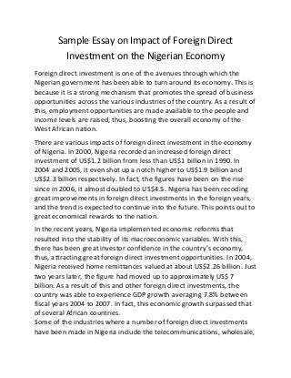 Sample Essay on Impact of Foreign Direct
Investment on the Nigerian Economy
Foreign direct investment is one of the avenues through which the
Nigerian government has been able to turn around its economy. This is
because it is a strong mechanism that promotes the spread of business
opportunities across the various industries of the country. As a result of
this, employment opportunities are made available to the people and
income levels are raised, thus, boosting the overall economy of the
West African nation.
There are various impacts of foreign direct investment in the economy
of Nigeria. In 2000, Nigeria recorded an increased foreign direct
investment of US$1.2 billion from less than US$1 billion in 1990. In
2004 and 2005, it even shot up a notch higher to US$1.9 billion and
US$2.3 billion respectively. In fact, the figures have been on the rise
since in 2006, it almost doubled to US$4.5. Nigeria has been recoding
great improvements in foreign direct investments in the foreign years,
and the trend is expected to continue into the future. This points out to
great economical rewards to the nation.
In the recent years, Nigeria implemented economic reforms that
resulted into the stability of its macroeconomic variables. With this,
there has been great investor confidence in the country’s economy,
thus, attracting great foreign direct investment opportunities. In 2004,
Nigeria received home remittances valued at about US$2.26 billion. Just
two years later, the figure had moved up to approximately US$ 7
billion. As a result of this and other foreign direct investments, the
country was able to experience GDP growth averaging 7.8% between
fiscal years 2004 to 2007. In fact, this economic growth surpassed that
of several African countries.
Some of the industries where a number of foreign direct investments
have been made in Nigeria include the telecommunications, wholesale,
 