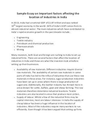 Sample Essay on Important factors affecting the
location of industries in India
In 2013, India had a nominal GDP of $1.87 trillion and was ranked
10th
largest economy in the world. 26% of India’s GDP comes from its
vibrant industrial sector. The main industries which have contributed to
India’s rapid economic growth in the past decade include:
 Engineering
 Textile industry
 Petroleum and chemical production
 Pharmaceuticals
 Mining
Many investors, both local and foreign are rushing to India to set up
industrial firms. There are several factors that affect the location of
industries in India and these are what the investors look at before
setting up their businesses.
 Availability of raw materials. Different industries require diverse
raw materials. The availability of certain raw materials in some
parts of India has led to the influx of industries that use these raw
materials in these areas. For instance, sugar production industries
have been set up in areas where there is large production of
sugarcane. Additionally, the leather industry has thrived more in
areas known for cattle, buffalo, goat and sheep farming. The raw
materials therefore determine industrial locations. Textile
industries are also located in areas that produce most cotton.
 Supply of labour. Whilst a few of the industrial firms may be
capital intensive, most are labour intensive. In India the supply of
cheap labour has been a huge influence in the location of
industries. Most of the industries require many workers to run
efficiently. Even though it has been argued that setting up firms
 