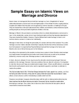 Sample Essay on Islamic Views on
Marriage and Divorce
Islamic views on marriage and divorce hold that marriage is a form of legalization of sexual
relationship between a woman and man and legitimization of the children that the couple produces.
Couples and children that they bear are recognized by common law after co-habiting for 20 year.
They are treated like a wife and husband and their children are entitled to similar inheritance rights
and legal rights as those provided to legitimate children in the law.
Marriage or Nikah in the pre-Islamic communities refers to a relationship between a woman and a
man. In this relationship, women do not have inheritance right and they had absolute dependence.
They were treated like chattels. However, Prophet Mohammad made marriage in Islam a civil
contract where a woman in it retains her individuality.
Marriage in Islam does not merge the personality of a woman with that of the husband. Thus, after
marriage a woman retains absolute ownership of property that she has without extraneous control
from the husband. It is reported that Prophet Mohammad said that marriage is his Sunna and
Muslims who do not follow that way are not his followers.
According to the statement by the prophet, mockery has no place in Islam. Muslims view marriage
as a legal process that legitimizes procreation and sexual intercourse as well as the produced
children by a woman and a man. Marriage process is valid and lawful in Islam.
In Islam, divorce is allowed. A man may divorce the wife after solemnizing marriage if there are
problems in the marriage. However, there are conditions that can allow for a divorce. It is important
to note that divorce and Talaq are condemned strongly in Islam. If there are difficulties in a marriage
that the wife and husband cannot solve, each is expected to appoint a conciliator or arbitrator to
resolve the problem.
The Qur’an states that (4:35): “If the fear Shiqaq between the Twain, appoint two arbiters, one from
his family and other from hers, if they wish for peace, Allah will cause their reconciliation”. Islam
allows a man to divorce a wife if she disobeys a lawful order from him.
However, reconciliation measures should be taken with the wife or relatives before divorcing her.
Islam teaches that all efforts that are provided in Sunna and Qur’an should be made before
terminating a marriage. Thus, Islam view of divorce is that it should be the last option after all
reconciliation measures have failed.
 