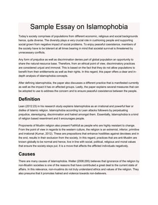 Sample Essay on Islamophobia
Today’s society comprises of populations from different economic, religious and social backgrounds
hence, quite diverse. The diversity plays a very crucial role in cushioning people and supporting
social grown from negative impact of social problems. To enjoy peaceful coexistence, members of
the society have to be tolerant at all times bearing in mind that societal survival is threatened by
unnecessary conflicts.
Any form of prejudice as well as discrimination denies part of global population an opportunity to
share the natural resource base. Therefore, from an ethical point of view, discriminatory practices
are considered unjust and immoral. This is based on the fact that they do not allow populations to
benefit from their entitlements as well as their rights. In this regard, this paper offers a clear and in-
depth analysis of islamophobia concepts.
After defining islamophobia, the paper also discusses a different practice that is manifested currently
as well as the impact it has on affected groups. Lastly, the paper explains several measures that can
be adopted to use to address the concern and to ensure peaceful coexistence between the people.
Definition
Lean (2012:23) in his research study explains Islamophobia as an irrational and powerful fear or
dislike of Islamic religion. Islamophobia according to Lean attacks followers by perpetuating
prejudice, stereotyping, discrimination and hatred amongst them. Essentially, Islamophobia is a kind
of religion based resentment and it encourages people.
Proponents of Muslim religion also present Faithfull as people who are highly resistant to change.
From the point of view in regards to the western culture, the religion is an extremist, inferior, primitive
and irrational (Kumar, 2012). These are prepositions that enhance hostilities against devotees and in
the end, results in their exclusion from the society. In this regard, practices that are anti-Muslim are
known globally to be normal and hence, live in line with social, political, religious and moral values
that ensure the society stays put. It is a move that affects the afflicted individuals negatively.
Causes
There are many causes of Islamophobia. Weller (2006:295) believes that ignorance of the religion by
non-Muslim societies is one of the reasons that have contributed a great deal to the current state of
affairs. In this relevance, non-muslims do not truly understand ethics and values of the religion. They
also presume that it promotes hatred and violence towards non-believers.
 