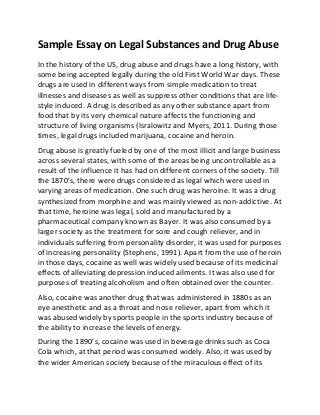 Sample Essay on Legal Substances and Drug Abuse
In the history of the US, drug abuse and drugs have a long history, with
some being accepted legally during the old First World War days. These
drugs are used in different ways from simple medication to treat
illnesses and diseases as well as suppress other conditions that are life-
style induced. A drug is described as any other substance apart from
food that by its very chemical nature affects the functioning and
structure of living organisms (Isralowitz and Myers, 2011. During those
times, legal drugs included marijuana, cocaine and heroin.
Drug abuse is greatly fueled by one of the most illicit and large business
across several states, with some of the areas being uncontrollable as a
result of the influence it has had on different corners of the society. Till
the 1870’s, there were drugs considered as legal which were used in
varying areas of medication. One such drug was heroine. It was a drug
synthesized from morphine and was mainly viewed as non-addictive. At
that time, heroine was legal, sold and manufactured by a
pharmaceutical company known as Bayer. It was also consumed by a
larger society as the treatment for sore and cough reliever, and in
individuals suffering from personality disorder, it was used for purposes
of increasing personality (Stephens, 1991). Apart from the use of heroin
in those days, cocaine as well was widely used because of its medicinal
effects of alleviating depression induced ailments. It was also used for
purposes of treating alcoholism and often obtained over the counter.
Also, cocaine was another drug that was administered in 1880s as an
eye anesthetic and as a throat and nose reliever, apart from which it
was abused widely by sports people in the sports industry because of
the ability to increase the levels of energy.
During the 1890’s, cocaine was used in beverage drinks such as Coca
Cola which, at that period was consumed widely. Also, it was used by
the wider American society because of the miraculous effect of its
 