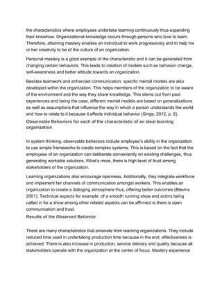 the characteristics where employees undertake learning continuously thus expanding
their knowhow. Organizational knowledge occurs through persons who love to learn.
Therefore, attaining mastery enables an individual to work progressively and to help his
or her creativity to be of the culture of an organization.
Personal mastery is a good example of the characteristic and it can be generated from
changing certain behaviors. This leads to creation of models such as behavior change,
self-awareness and better attitude towards an organization.
Besides teamwork and enhanced communication, specific mental models are also
developed within the organization. This helps members of the organization to be aware
of the environment and the way they share knowledge. This stems out from past
experiences and being the case, different mental models are based on generalizations
as well as assumptions that influence the way in which a person understands the world
and how to relate to it because it affects individual behavior (Singe, 2012, p. 8).
Observable Behaviors for each of the characteristic of an ideal learning
organization
In system thinking, observable behaviors include employee’s ability in the organization
to use simple frameworks to create complex systems. This is based on the fact that the
employees of an organization can deliberate conveniently on existing challenges, thus
generating workable solutions. What’s more, there is high level of trust among
stakeholders of the organization.
Learning organizations also encourage openness. Additionally, they integrate workforce
and implement fair channels of communication amongst workers. This enables an
organization to create a dialoging atmosphere thus, offering better outcomes (Blevins
2001). Technical aspects for example, of a smooth running show and actors being
called in for a show among other related aspects can be affirmed is there is open
communication and trust.
Results of the Observed Behavior
There are many characteristics that emanate from learning organizations. They include
reduced time used in undertaking production time because in the end, effectiveness is
achieved. There is also increase in production, service delivery and quality because all
stakeholders operate with the organization at the center of focus. Mastery experience
 
