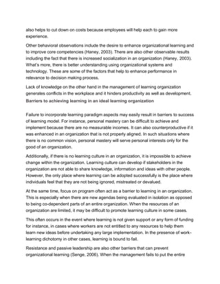 also helps to cut down on costs because employees will help each to gain more
experience.
Other behavioral observations include the desire to enhance organizational learning and
to improve core competencies (Haney, 2003). There are also other observable results
including the fact that there is increased socialization in an organization (Haney, 2003).
What’s more, there is better understanding using organizational systems and
technology. These are some of the factors that help to enhance performance in
relevance to decision making process.
Lack of knowledge on the other hand in the management of learning organization
generates conflicts in the workplace and it hinders productivity as well as development.
Barriers to achieving learning in an ideal learning organization
Failure to incorporate learning paradigm aspects may easily result in barriers to success
of learning model. For instance, personal mastery can be difficult to achieve and
implement because there are no measurable incomes. It can also counterproductive if it
was enhanced in an organization that is not properly aligned. In such situations where
there is no common vision, personal mastery will serve personal interests only for the
good of an organization.
Additionally, if there is no learning culture in an organization, it is impossible to achieve
change within the organization. Learning culture can develop if stakeholders in the
organization are not able to share knowledge, information and ideas with other people.
However, the only place where learning can be adopted successfully is the place where
individuals feel that they are not being ignored, mistreated or devalued.
At the same time, focus on program often act as a barrier to learning in an organization.
This is especially when there are new agendas being evaluated in isolation as opposed
to being co-dependent parts of an entire organization. When the resources of an
organization are limited, it may be difficult to promote learning culture in some cases.
This often occurs in the event where learning is not given support or any form of funding
for instance, in cases where workers are not entitled to any resources to help them
learn new ideas before undertaking any large implementation. In the presence of work-
learning dichotomy in other cases, learning is bound to fail.
Resistance and passive leadership are also other barriers that can prevent
organizational learning (Senge, 2006). When the management fails to put the entire
 