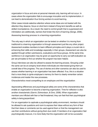 organization in focus and aims at personal interests only, learning will not occur. In
cases where the organization fails to encourage innovation and its implementation, it
can lead to demoralization thus forcing workers to avoid learning.
Other cases include selective attention where some ideas are not treated with the
attention they deserve, focus on short term instead of long term benefits as well as
skilled incompetence. As a result, the need to control growth that is suppressed and
intimidation are additionally, barriers that hinder this form of learning (Senge, 2006).
Assessing learning process in a learning organization
The only way in which an organization can be tested on whether it is moving from
traditional to a learning organization is through assessment just like any other project.
Assessment enables members to learn different principles and it plays a crucial role in
enhancing their skills and knowledge especially in their groups. Assessment can also be
applied through written submissions, evaluations and focus groups. At the same time,
workforce in an organization may be given an opportunity to carry out self-evaluation as
per set principles to find out whether the program has been helpful.
Group interviews can also be utilized to assess the learning process. Grouping under
the same can be at company level where individuals are interviewed giving them an
overall idea of the progress. The use of stories and other scenarios can also be used to
assess whether learning in an organization has been affected. If so, this is a situation
that is more likely to ignite employee’s memory for them to clearly remember certain
incidences and master the new processes.
Characteristics most compelling to an employee and the organization
Appreciating differences and psychological safety are some of the characteristics that
enable an organization to become a learning organization. Time for reflection is also
another characteristic (Garvin, Edmondson, & Gino, 2008). When organization
members are inflicted with fear or feel threatened, they can feel that their psychological
safety is being jeopardized.
For an organization to captivate a psychological safety environment, members should
be allowed to ask questions and room to express their ideas without any form of fear
that their ideas or comments can be used against them or that the management can
use their contributions without giving them due credit. If members of an organization feel
psychologically insecure, it is more likely that the organization will not be successful.
 