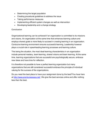 Determining the target population
 Creating procedural guidelines to address the issue
 Taking performance measures
 Implementing efficient system changes as well as intervention
 Developing leadership and a change strategy
Conclusion
Organizational learning can be achieved if an organization is committed to its missions
and visions. An organization at the same time that enhances learning culture and
employs shared goals is more likely to succeed in creating learning in an organization.
Conducive learning environment ensures successful learning. Leadership however
plays a crucial role in spearheading learning processes and learning culture.
This being the situation, the most ideal learning characteristics in an organization
include personal mastery, team learning, shared visions and team learning. At the same
time, learning organizations that are successful are psychologically secure, embrace
new ideas and have time for reflection.
It is therefore not possible to have a perfect learning organization but many
organizations that are still considered successful embrace the principle of individual
valuing for the success of the organizations.
Do you need the best place to have your assignment done by the best?You have here
at http://www.premiumessays.net/ .We give the best services online and offer nothing
less than the best.
 