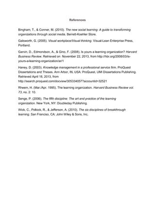 References
Bingham, T., & Conner, M. (2010). The new social learning: A guide to transforming
organizations through social media. Berrett-Koehler Store.
Galsworth, G. (2005). Visual workplace/Visual thinking. Visual-Lean Enterprise Press,
Portland.
Garvin, D., Edmondson, A., & Gino, F. (2008). Is yours a learning organization? Harvard
Business Review. Retrieved on November 22, 2013, from http://hbr.org/2008/03/is-
yours-a-learning-organization/ar/1
Haney, D. (2003). Knowledge management in a professional service firm. ProQuest
Dissertations and Theses. Ann Arbor, IN, USA: ProQuest, UMI Dissertations Publishing.
Retrieved April 18, 2013, from
http://search.proquest.com/docview/305334057?accountid=32521
Rheem, H. (Mar./Apr. 1995). The learning organization. Harvard Business Review vol.
73, no. 2: 10.
Senge, P. (2006). The fifth discipline: The art and practice of the learning
organization. New York, NY: Doubleday Publishing.
Wick, C., Pollock, R., & Jefferson, A. (2010). The six disciplines of breakthrough
learning. San Franciso, CA: John Wiley & Sons, Inc.
 