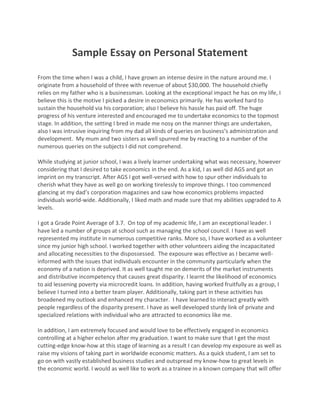 Sample Essay on Personal Statement
From the time when I was a child, I have grown an intense desire in the nature around me. I
originate from a household of three with revenue of about $30,000. The household chiefly
relies on my father who is a businessman. Looking at the exceptional impact he has on my life, I
believe this is the motive I picked a desire in economics primarily. He has worked hard to
sustain the household via his corporation; also I believe his hassle has paid off. The huge
progress of his venture interested and encouraged me to undertake economics to the topmost
stage. In addition, the setting I bred in made me nosy on the manner things are undertaken,
also I was intrusive inquiring from my dad all kinds of queries on business’s administration and
development. My mum and two sisters as well spurred me by reacting to a number of the
numerous queries on the subjects I did not comprehend.
While studying at junior school, I was a lively learner undertaking what was necessary, however
considering that I desired to take economics in the end. As a kid, I as well did AGS and got an
imprint on my transcript. After AGS I got well-versed with how to spur other individuals to
cherish what they have as well go on working tirelessly to improve things. I too commenced
glancing at my dad’s corporation magazines and saw how economics problems impacted
individuals world-wide. Additionally, I liked math and made sure that my abilities upgraded to A
levels.
I got a Grade Point Average of 3.7. On top of my academic life, I am an exceptional leader. I
have led a number of groups at school such as managing the school council. I have as well
represented my institute in numerous competitive ranks. More so, I have worked as a volunteer
since my junior high school. I worked together with other volunteers aiding the incapacitated
and allocating necessities to the dispossessed. The exposure was effective as I became well-
informed with the issues that individuals encounter in the community particularly when the
economy of a nation is deprived. It as well taught me on demerits of the market instruments
and distributive incompetency that causes great disparity. I learnt the likelihood of economics
to aid lessening poverty via microcredit loans. In addition, having worked fruitfully as a group, I
believe I turned into a better team player. Additionally, taking part in these activities has
broadened my outlook and enhanced my character. I have learned to interact greatly with
people regardless of the disparity present. I have as well developed sturdy link of private and
specialized relations with individual who are attracted to economics like me.
In addition, I am extremely focused and would love to be effectively engaged in economics
controlling at a higher echelon after my graduation. I want to make sure that I get the most
cutting-edge know-how at this stage of learning as a result I can develop my exposure as well as
raise my visions of taking part in worldwide economic matters. As a quick student, I am set to
go on with vastly established business studies and outspread my know-how to great levels in
the economic world. I would as well like to work as a trainee in a known company that will offer
 