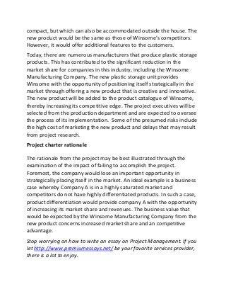 compact, but which can also be accommodated outside the house. The
new product would be the same as those of Winsome’s competitors.
However, it would offer additional features to the customers.
Today, there are numerous manufacturers that produce plastic storage
products. This has contributed to the significant reduction in the
market share for companies in this industry, including the Winsome
Manufacturing Company. The new plastic storage unit provides
Winsome with the opportunity of positioning itself strategically in the
market through offering a new product that is creative and innovative.
The new product will be added to the product catalogue of Winsome,
thereby increasing its competitive edge. The project executives will be
selected from the production department and are expected to oversee
the process of its implementation. Some of the presumed risks include
the high cost of marketing the new product and delays that may result
from project research.
Project charter rationale
The rationale from the project may be best illustrated through the
examination of the impact of failing to accomplish the project.
Foremost, the company would lose an important opportunity in
strategically placing itself in the market. An ideal example is a business
case whereby Company A is in a highly saturated market and
competitors do not have highly differentiated products. In such a case,
product differentiation would provide company A with the opportunity
of increasing its market share and revenues. The business value that
would be expected by the Winsome Manufacturing Company from the
new product concerns increased market share and an competitive
advantage.
Stop worrying on how to write an essay on Project Management. If you
let http://www.premiumessays.net/ be your favorite services provider,
there is a lot to enjoy.
 