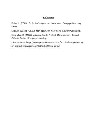 Reference
Keller, L. (2009). Project Management. New Year: Cengage Learning
EMEA.
Lock, D. (2010). Project Management. New York: Gower Publishing.
Schwalbe, K. (2008). Introduction to Project Management, Second
Edition. Boston: Cengage Learning.
- See more at: http://www.premiumessays.net/articles/sample-essay-
on-project-management/#sthash.jF95yxIx.dpuf
 