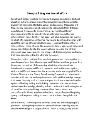 Sample Essay on Social Work
Social work career involves working with diverse population. Cultural
pluralism culture concept is one that emphasizes on the respect for
diversity of heritages, lifestyles, values and customs. This paper will
focus on my experiences and exposure to individuals from different
populations. It is going to enumerate my personal qualities in
expressing myself to be sensitive to people with values that are
different from mine. Further, the paper will also showcase the manner
in which life experiences influence my values, beliefs and feelings with
variables such as; Ethnicity (culture, race), spiritual tradition that is
different from those of mine like economic status, age, social status and
sexual orientation. Lastly, the paper will also describe the ethical
dilemma I have experience in the process of decision making and factor
that have contributed to the ultimate outcome.
Ghana is a nation that has diverse ethnic groups and communities. Its
population of over 24 million people and 70 diverse ethnic groups. As a
Ghanaian, the nature of the country which is multicultural has
broadened my scope n different people as well as their perceptions,
which are different from mine. For example, while working with World
Visions Ghana and the Ghana Broadcasting Corporation, I was able to
develop ability to use and acquire values, skills and knowledge in ways
that make diversity such a competent practice. I more so developed a
system of feeling, acting and thinking that opens the door so I can
actively seek knowledge, develop values consistent in addressing issues
of sensitive nature and integrate new ideas that at times, are
uncomfortable. I have also learned to be a true professional by giving
up my comfort place, risking to reach out and learn things I do not
know.
What is more, I have acquired ability to solve and work out people’s
problems. Solving the problems of people involves learning how to
acquire knowledge in a couple of ways. What is more, it also entails
 