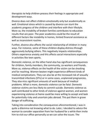 therapists to help children process their feelings in appropriate and
development ways.
Divorce does not affect children emotionally only but academically as
well. Emotional stress which is caused by divorce can stunt the
academic progress of the children and interfere with their lifestyle.
More so, the instability of broken families contributes to education
results that are poor. The poor academics could be the result of
different factors like instability in homes, limited financial assistance as
well as inconsistent routine.
Further, divorce also affects the social relationship of children in many
ways. For instance, some of these children display distress through
aggressively bullying others. This negatively impacts relationships.
Others experience anxiety and this affects social interactions especially
in activities like teen sports.
Domestic violence, on the other hand also has significant consequences
for children, family members, the community, co-workers and friends.
More so, violence effects on the health of the victim can be shocking
and far reaching. Women beaten might experience different kinds of
medical complications. They can also be at the increased risk of sexually
transmitted infections (STIs) or in some cases, unplanned pregnancies.
They also miss significant amounts of work because of medical
problems. What is more, domestic violence can be fatal. Domestic
violence victims are less likely to commit suicide. Domestic violence as
well contributed to other kinds of violence against women, and women
experiencing violence at home could be more willing to accept and look
for potentially risky and uncertain jobs abroad. This put them in grave
danger of trafficking.
Taking into consideration the consequences aforementioned, I was in
quite a dilemma not knowing what to do. Later, I decided to advice the
woman to consider separation from her husband for a while then invite
him to visit our office personally so we can solve the issues. The
 