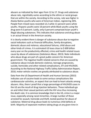 abusers as indicated by their ages from 12 to 17. Drugs and substance
abuse rate, regrettably varies according to the ethnic or racial groups
that are within the society. According to the survey, rate was higher in
Alaska Native youths who were of American Indian, registering 26%.
People from mixed races recorded 12.2 while 11 percent were white
youths. Hispanic youths were 10 percent while Black youths using the
drug were 9.3 percent. Lastly, only 6 percent comprised Asian youth’s
illegal abusing substances. This indicates that substance and drug abuse
is an actual threat in the American society.
It is clearly evident there is danger of substance abuse due to negative
social indicators such as financial difficulties, family disruptions,
domestic abuse and violence, educational failures, child abuse and
other kinds of crimes. It is estimated US loses close to $ 600 billion
every year on the productivity affected, crime and health related issues
cause by abuse of substances (Substance Abuse, 2013). Note individuals
who abuse drugs are part of a great public concern for American
government. The negative health related concerns that are caused by
substance abuse include domestic violence, teenage pregnancies,
suicide, homicides and other related complications, STI and HIV/AIDS.
According to the National Highway Traffic Safety Administration Report,
2010, motor vehicle crashes are greatly attributed to substance abuse.
Data from the US Department of Health and Human Services (2013)
indicates use of cocaine leads to some serious complications like
cardiovascular activities, an aspect that can lead to heart attacks among
abusers. Also, there I proof that a large percentage of HIV/AIDS cases in
the US are the result of drug injection behaviors. These individuals go
on and infect their sexual partners with the HIV virus thus increasing
the death rate. It is common knowledge that in the US, crime is a major
issue, especially among racial minorities. A large number of those
arrested for assault, homicide and theft, tested positive for abuse of
substance. Maternal drug abuse leads to numerous child defects at
birth. Majority of expectant mothers taking drugs at any given time in
 