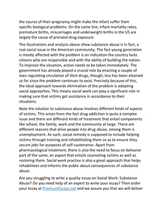 the course of their pregnancy might make the infant suffer from
specific biological problems. On the same line, infant mortality rates,
premature births, miscarriages and underweight births in the US are
largely the cause of prenatal drug exposure.
The illustrations and analysis above show substance abuse is in fact, a
real social issue in the American community. The fact young generation
is mostly affected with the problem is an indication the country lacks
citizens who are responsible and with the ability of building the nation.
To improve the situation, action needs to be taken immediately. The
government has already played a crucial role by enacting a couple of
laws regulating circulation of illicit drugs, though, less has been attained
so far since the problem continues to exist. Precisely because of this,
the ideal approach towards elimination of the problem is adopting
social approaches. This means social work can play a significant role in
making sure that victims get assistance in accordance to their
situations.
Note the solution to substance abuse involves different kinds of aspects
of victims. This arises from the fact drug addiction is quite a complex
issue and there are different kinds of treatment that entail components
like school, the family, work and the community at large. There are
different reasons that drive people into drug abuse, among them is
unemployment. As such, social remedy is supposed to include helping
victims through training and rehabilitating them so as to ensure they
secure jobs for purposes of self-sustenance. Apart from
pharmacological treatment, there is also the need to focus on behavior
part of the same, an aspect that entails counseling victims as well as
restoring them. Social work practice is also a great approach that helps
rehabilitees and informs the public about consequences of substance
abuse.
Are you struggling to write a quality essay on Social Work: Substance
Abuse? Do you need help of an expert to write your essay? Then order
your essay at PremiumEssays.net and we assure you that we will deliver
 