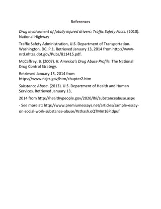 References
Drug involvement of fatally injured drivers: Traffic Safety Facts. (2010).
National Highway
Traffic Safety Administration, U.S. Department of Transportation.
Washington, DC. P.1. Retrieved January 13, 2014 from http://www-
nrd.nhtsa.dot.gov/Pubs/811415.pdf.
McCaffrey, B. (2007). II. America’s Drug Abuse Profile. The National
Drug Control Strategy.
Retrieved January 13, 2014 from
https://www.ncjrs.gov/htm/chapter2.htm
Substance Abuse. (2013). U.S. Department of Health and Human
Services. Retrieved January 13,
2014 from http://healthypeople.gov/2020/lhi/substanceabuse.aspx
- See more at: http://www.premiumessays.net/articles/sample-essay-
on-social-work-substance-abuse/#sthash.oQTMm16P.dpuf
 